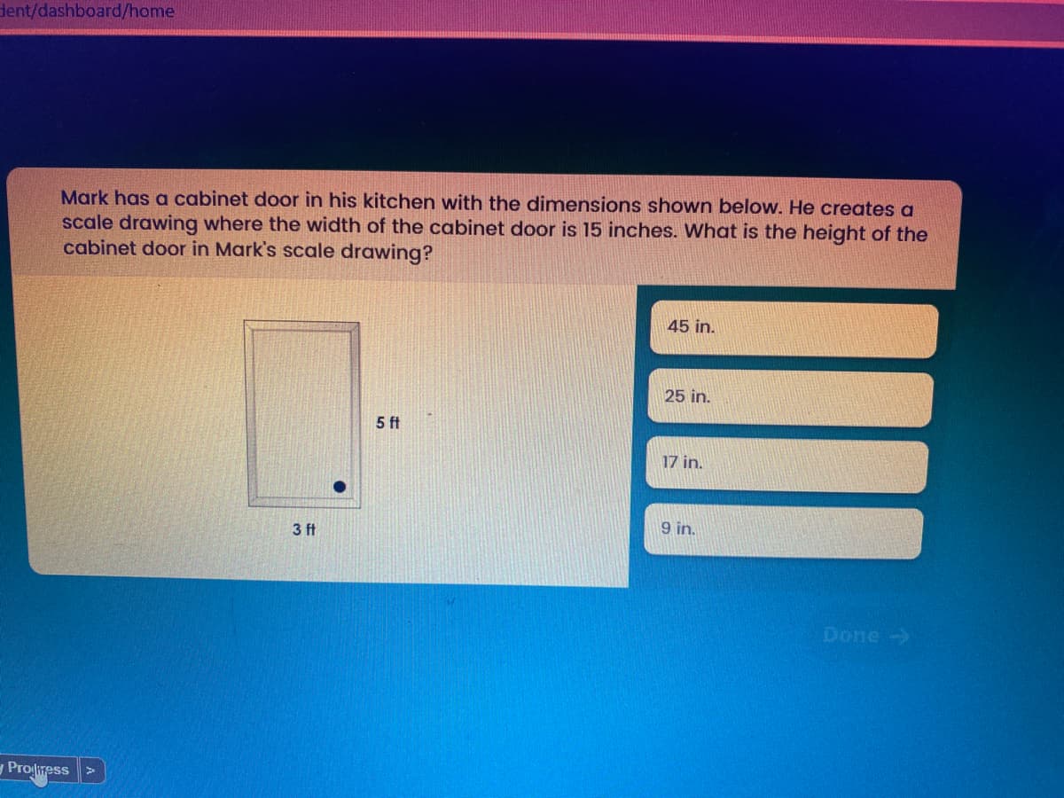 dent/dashboard/home
Mark has a cabinet door in his kitchen with the dimensions shown below. He creates a
scale drawing where the width of the cabinet door is 15 inches. What is the height of the
cabinet door in Mark's scale drawing?
45 in.
25 in.
5 ft
17 in.
9 in.
3 ft
Done ->
Proliress
