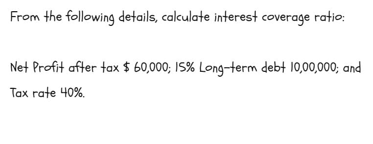 From the following details, calculate interest coverage ratio:
Net Profit after tax $ 60,000; IS% Long-term debt 10,00,000; and
Tax rate 40%.
