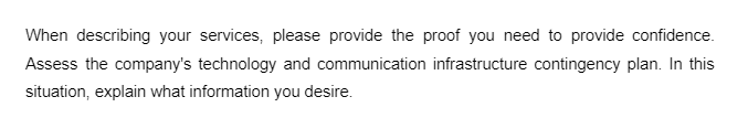 When describing your services, please provide the proof you need to provide confidence.
Assess the company's technology and communication infrastructure contingency plan. In this
situation, explain what information you desire.