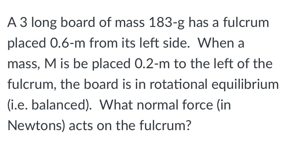 A 3 long board of mass 183-g has a fulcrum
placed 0.6-m from its left side. When a
mass, M is be placed 0.2-m to the left of the
fulcrum, the board is in rotational equilibrium
(i.e. balanced). What normal force (in
Newtons) acts on the fulcrum?
