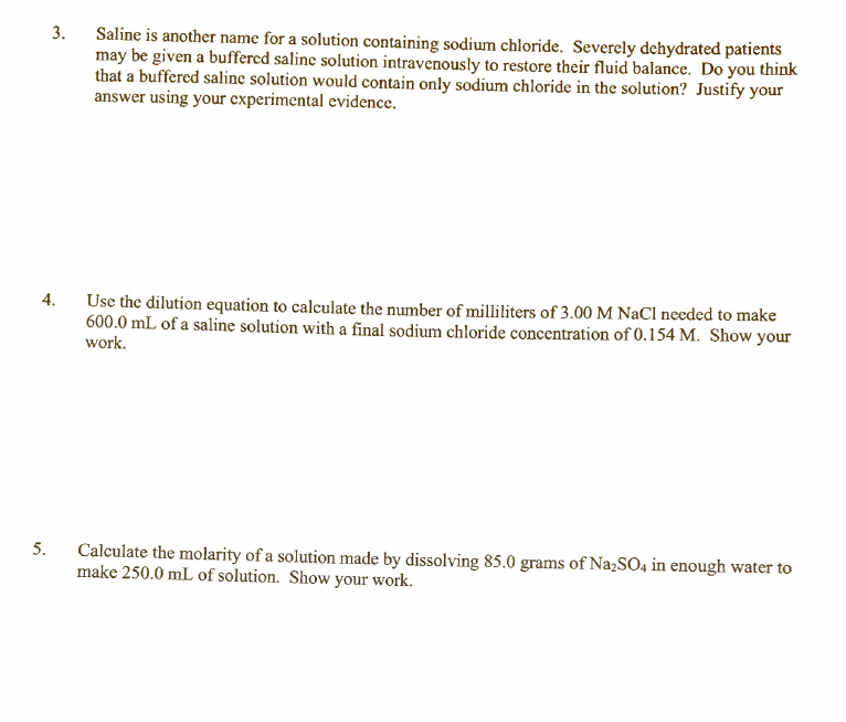 Saline is another name for a solution containing sodium chloride. Severely dehydrated patients
may be given a buffercd saline solution intravenously to restore their fluid balance. Do you think
that a buffered saline solution would contain only sodium chloride in the solution? Justify your
answer using your experimental evidence.
3.
4.
Use the dilution equation to calculate the number of milliliters of 3.00 M NaCl needed to make
600.0 mL of a saline solution with a final sodium chloride concentration of 0.154 M. Show your
work.
5.
Calculate the molarity of a solution made by dissolving 85.0 grams of Na;SO4 in enough water to
make 250.0 mL of solution. Show your work.
