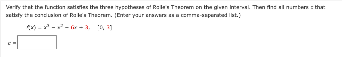 Verify that the function satisfies the three hypotheses of Rolle's Theorem on the given interval. Then find all numbers c that
satisfy the conclusion of Rolle's Theorem. (Enter your answers as a comma-separated list.)
f(x) = x³ – x2
бх + 3, [0, 3]
C =
