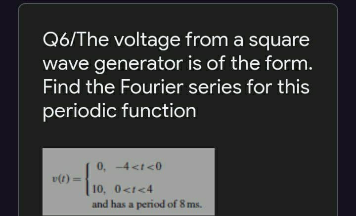 Q6/The voltage from a square
wave generator is of the form.
Find the Fourier series for this
periodic function
0, -4 <t <0
v(t) =
%3D
10, 0<t<4
and has a period of 8 ms.
