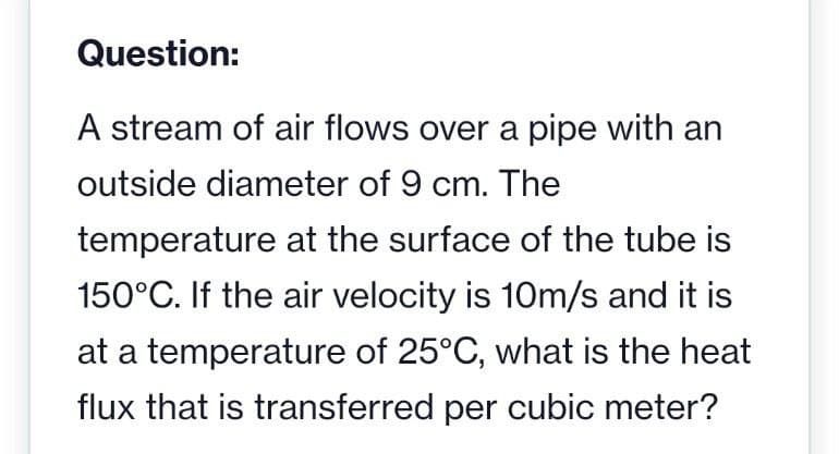 Question:
A stream of air flows over a pipe with an
outside diameter of 9 cm. The
temperature at the surface of the tube is
150°C. If the air velocity is 10m/s and it is
at a temperature of 25°C, what is the heat
flux that is transferred per cubic meter?
