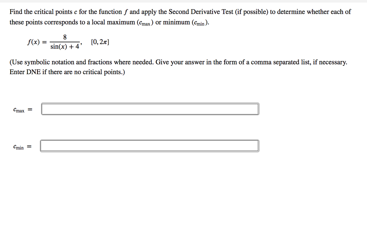 Find the critical points c for the function f and apply the Second Derivative Test (if possible) to determine whether each of
these points corresponds to a local maximum (cmax) or minimum (cmin).
8
f(x)
[0, 27]
sin(x) + 4'
(Use symbolic notation and fractions where needed. Give your answer in the form of a comma separated list, if necessary.
Enter DNE if there are no critical points.)
Cmax =
Cmin =
