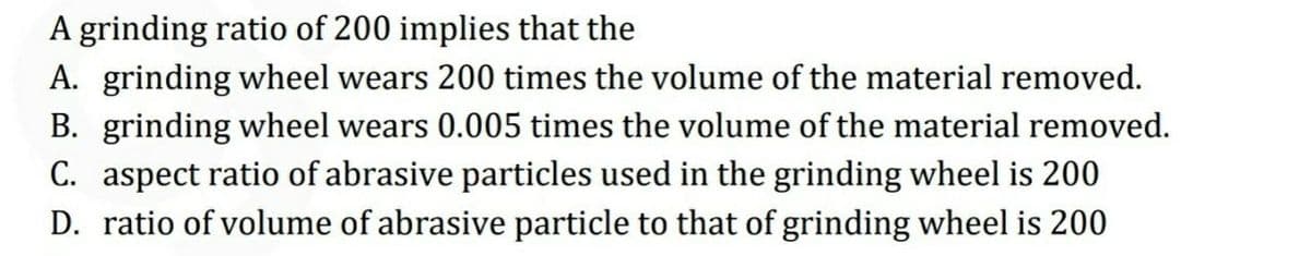 A grinding ratio of 200 implies that the
A. grinding wheel wears 200 times the volume of the material removed.
B. grinding wheel wears 0.005 times the volume of the material removed.
C. aspect ratio of abrasive particles used in the grinding wheel is 200
D. ratio of volume of abrasive particle to that of grinding wheel is 200
