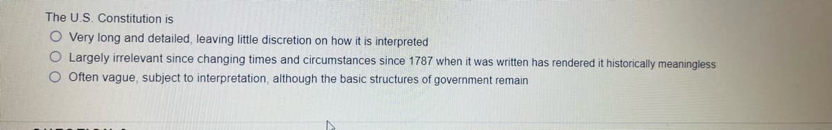 The U.S. Constitution is
O Very long and detailed, leaving little discretion on how it is interpreted
O Largely irrelevant since changing times and circumstances since 1787 when it was written has rendered it historically meaningless
O Often vague, subject to interpretation, although the basic structures of government remain
