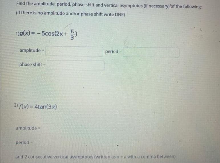 Find the amplitude, period, phase shift and vertical asymptotes (if necessary)'bf the folowing:
(If there is no amplitude and/or phase shift write DNE)
1)9(x) = -5cos(2x+
플)
amplitude =
period =
phase shift=
2) f(x) = 4tan(3x)
amplitude -
period=
and 2 consecutive vertical asymptotes (written as x = a with a comma between)
