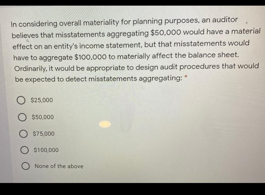 In considering overall materiality for planning purposes, an auditor
believes that misstatements aggregating $50,000 would have a material
effect on an entity's income statement, but that misstatements would
have to aggregate $100,000 to materially affect the balance sheet.
Ordinarily, it would be appropriate to design audit procedures that would
be expected to detect misstatements aggregating: *
$25,000
$50,000
$75,000
$100,000
None of the above
