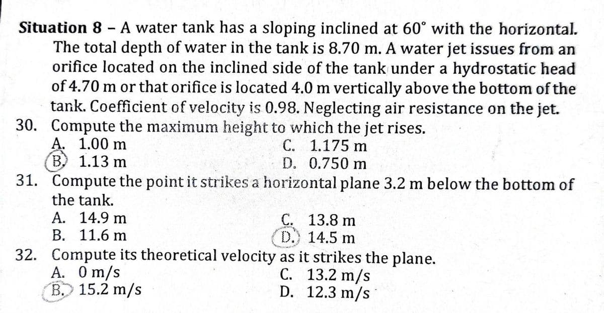 Situation 8 - A water tank has a sloping inclined at 60° with the horizontal.
The total depth of water in the tank is 8.70 m. A water jet issues from an
orifice located on the inclined side of the tank under a hydrostatic head
of 4.70 m or that orifice is located 4.0 m vertically above the bottom of the
tank. Coefficient of velocity is 0.98. Neglecting air resistance on the jet.
30. Compute the maximum height to which the jet rises.
C. 1.175 m
D. 0.750 m
31. Compute the point it strikes a horizontal plane 3.2 m below the bottom of
A. 1.00 m
B. 1.13 m
the tank.
A.
4.9 m
B. 11.6 m
C. 13.8 m
D.) 14.5 m
32. Compute its theoretical velocity as it strikes the plane.
A. 0 m/s
C. 13.2 m/s
B. 15.2 m/s
D.
12.3 m/s