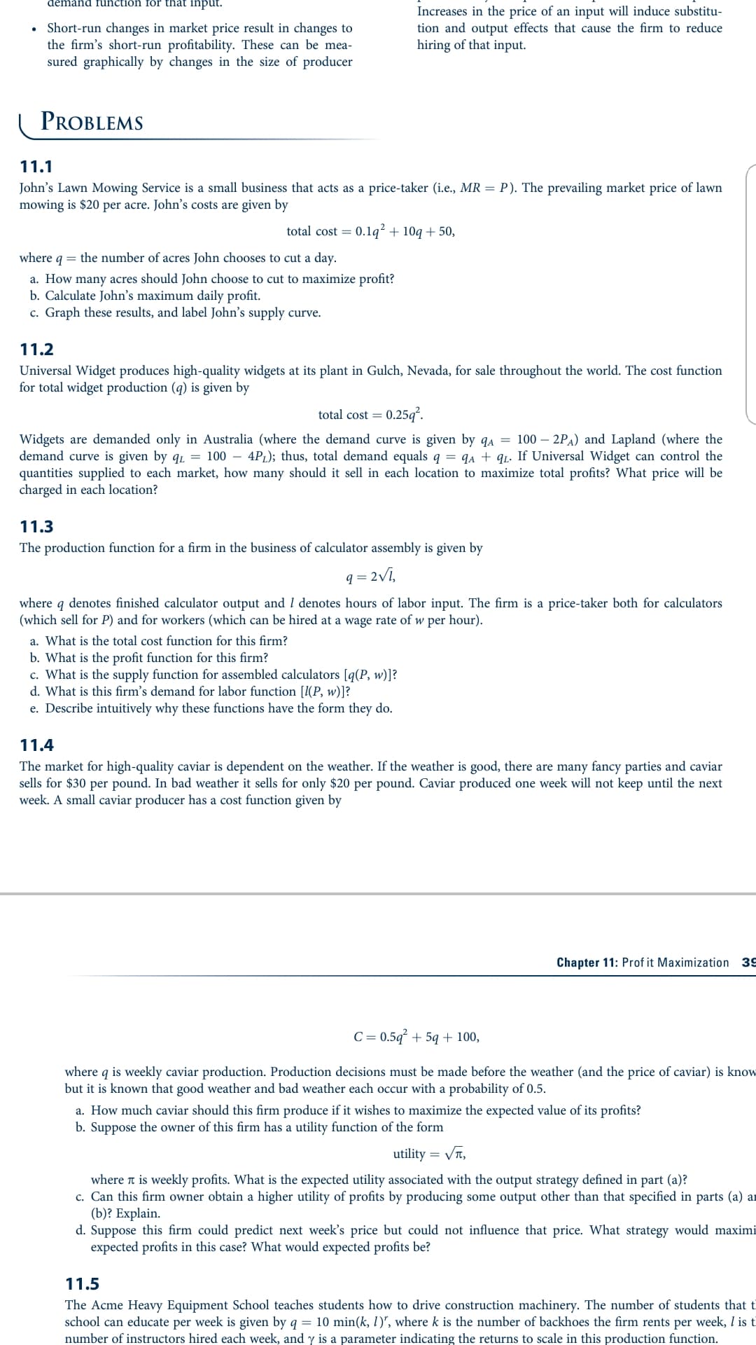 demand function for that input.
Short-run changes in market price result in changes to
the firm's short-run profitability. These can be mea-
sured graphically by changes in the size of producer
Increases in the price of an input will induce substitu-
tion and output effects that cause the firm to reduce
hiring of that input.
PROBLEMS
11.1
John's Lawn Mowing Service is a small business that acts as a price-taker (i.e., MR = P). The prevailing market price of lawn
mowing is $20 per acre. John's costs are given by
total cost = 0.1q² + 10g + 50,
where
q = the number of acres John chooses to cut a day.
a. How many acres should John choose to cut to maximize profit?
b. Calculate John's maximum daily profit.
c. Graph these results, and label John's supply curve.
11.2
Universal Widget produces high-quality widgets at its plant in Gulch, Nevada, for sale throughout the world. The cost function
for total widget production (q) is given by
total cost = 0.25q².
Widgets are demanded only in Australia (where the demand curve is given by qA = 100 – 2PA) and Lapland (where the
demand curve is given by q1 = 100 – 4PL); thus, total demand equals q = qA + qı. If Universal Widget can control the
quantities supplied to each market, how many should it sell in each location to maximize total profits? What price will be
charged in each location?
11.3
The production function for a firm in the business of calculator assembly is given by
q = 2Vi,
where q denotes finished calculator output and I denotes hours of labor input. The firm is a price-taker both for calculators
(which sell for P) and for workers (which can be hired at a wage rate of w per hour).
a. What is the total cost function for this firm?
b. What is the profit function for this firm?
c. What is the supply function for assembled calculators [q(P, w)]?
d. What is this firm's demand for labor function [I(P, w)]?
e. Describe intuitively why these functions have the form they do.
11.4
The market for high-quality caviar is dependent on the weather. If the weather is good, there are many fancy parties and caviar
sells for $30 per pound. In bad weather it sells for only $20 per pound. Caviar produced one week will not keep until the next
week. A small caviar producer has a cost function given by
Chapter 11: Prof it Maximization 39
C = 0.5q² + 59 + 100,
where q is weekly caviar production. Production decisions must be made before the weather (and the price of caviar) is know
but it is known that good weather and bad weather each occur with a probability of 0.5.
a. How much caviar should this firm produce if it wishes to maximize the expected value of its profits?
b. Suppose the owner of this firm has a utility function of the form
utility = VT,
where t is weekly profits. What is the expected utility associated with the output strategy defined in part (a)?
c. Can this firm owner obtain a higher utility of profits by producing some output other than that specified in parts (a) ar
(b)? Explain.
d. Suppose this firm could predict next week's price but could not influence that price. What strategy would maximi
expected profits in this case? What would expected profits be?
11.5
The Acme Heavy Equipment School teaches students how to drive construction machinery. The number of students that ti
school can educate per week is given by q = 10 min(k, 1)", where k is the number of backhoes the firm rents per week, I is t
number of instructors hired each week, and y is a parameter indicating the returns to scale in this production function.
