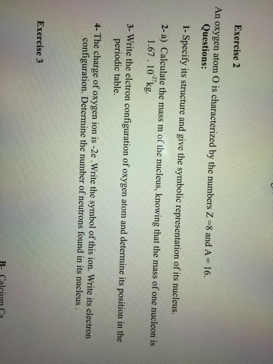 Exercise 2
An oxygen atom O is characterized by the numbers Z =8 and A= 16.
Questions:
1- Specify its structure and give the symbolic representation of its nucleus.
2- a) Calculate the mass m of the nucleus, knowing that the mass of one nucleon is
1.67. 10"kg.
3- Write the elctron configuration of oxygen atom and determine its position in the
periodic table.
4- The charge of oxygen ion is -2e .Write the symbol of this ion. Write its electron
configuration. Determine the number of neutrons found in its nucleus .
Exercise 3
B- Calcium
