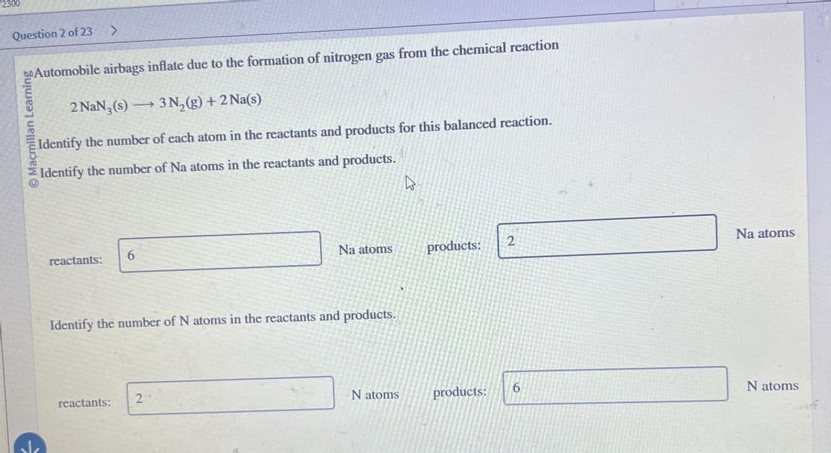 2300
Question 2 of 23
>
Automobile airbags inflate due to the formation of nitrogen gas from the chemical reaction
Macmillan Learning
2 NaN,(s) 3N2(g) + 2 Na(s)
Identify the number of each atom in the reactants and products for this balanced reaction.
Identify the number of Na atoms in the reactants and products.
reactants:
6
B
Na atoms
products:
2
Na atoms
Identify the number of N atoms in the reactants and products.
reactants:
2
N atoms
products:
6
N atoms