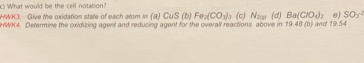 c) What would be the cell notation?
HWK3. Give the oxidation state of each atom in (a) CuS (b) Fe2(CO3)3 (c) N2(g) (d) Ba(CIO4)2
HWK4. Determine the oxidizing agent and reducing agent for the overall reactions above in 19.48 (b) and 19.54
e) SO3²
