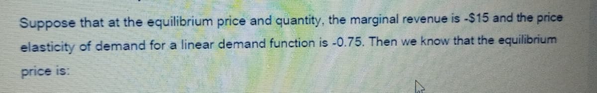 Suppose that at the equilibrium price and quantity, the marginal revenue is -$15 and the price
elasticity of demand for a linear demand function is -0.75. Then we know that the equilibrium
price is.
