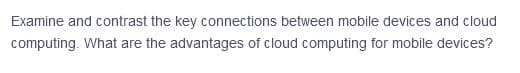 Examine and contrast the key connections between mobile devices and cloud
computing. What are the advantages of cloud computing for mobile devices?
