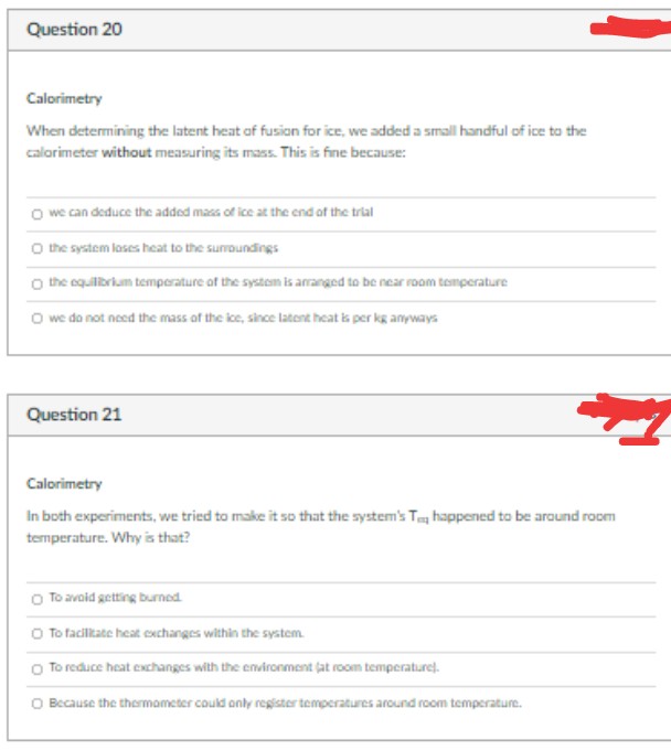 Question 20
Calorimetry
When determining the latent heat of fusion for ice, we added a small handful of ice to the
calorimeter without measuring its mass. This is fine because:
O we can deduce the added mass of ice at the end of the trial
O the system loses heat to the surroundings
O the equilibrium temperature of the system is arranged to be near room temperature
O we do not need the mass of the ice, since latent heat is per kg anyways
Question 21
Calorimetry
In both experiments, we tried to make it so that the system's T happened to be around room
temperature. Why is that?
O To avoid getting burned.
O to facilitate heat exchanges within the system.
O To reduce heat exchanges with the environment (at room temperature).
O Because the thermometer could only register temperatures around room temperature.