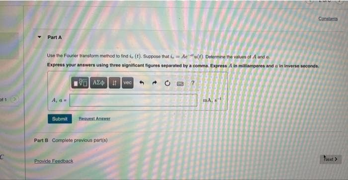of 1 >
C
Constants
Part A
Use the Fourier transform method to find i, (t). Suppose that i, Aeu(t). Determine the values of A and a.
Express your answers using three significant figures separated by a comma. Express A in milliamperes and a in inverse seconds.
195] ΑΣΦ | 11 | voc
- 0
M ?
A, a =
mA, s
Submit
Request Answer
Part B Complete previous part(s)
Next >
Provide Feedback
