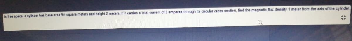 In free space, a cylinder has base area 9m square meters and height 2 meters. If it carries a total current of 3 amperes through its circular cross section, find the magnetic flux density 1 meter from the axis of the cylinder
1