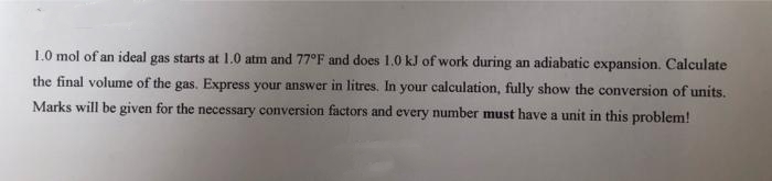 1.0 mol of an ideal gas starts at 1.0 atm and 77°F and does 1.0 kJ of work during an adiabatic expansion. Calculate
the final volume of the gas. Express your answer in litres. In your calculation, fully show the conversion of units.
Marks will be given for the necessary conversion factors and every number must have a unit in this problem!