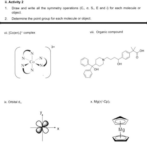 ii. Activity 2
1. Draw and write all the symmetry operations (C.. a. S.. E and i) for each molecule or
object.
2. Determine the point group for each molecule or object.
vii. [Co(en).]" complex
viii. Organic compound
3+
N
OH
OH
x. Mg(n-Cp).
ix. Orbital d.,
i
Mg
OH