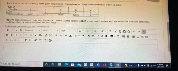 In the fictitious country of Canela, just two goods are produced-cars and cookies. The production alternatives are set out below
Type of
Production
C
E
B
2
D
6
0
8
Cookies(crates)
30000
27000
21000
12000
0
Apply the economic concepts, principles, theories, and models covered so far in ECN501 to appropriately analyze, evaluate and discuss production possibilities,
productive efficiency, and allocative efficiency in Canola
For the toolbar, press ALT+10 (PC) or ALT+FN-F10
Arial
V
B IUS Paragraph
***
10pt
E AV 2 IXO Q
FREE
XX, 8 8 ¶ ¶
✓
THQ@BO 田田田田田国
380
Type here to search
22°C
00 ⒸO
O
II
E
64
B
33
- 440
8:39 AM
5/31/2322