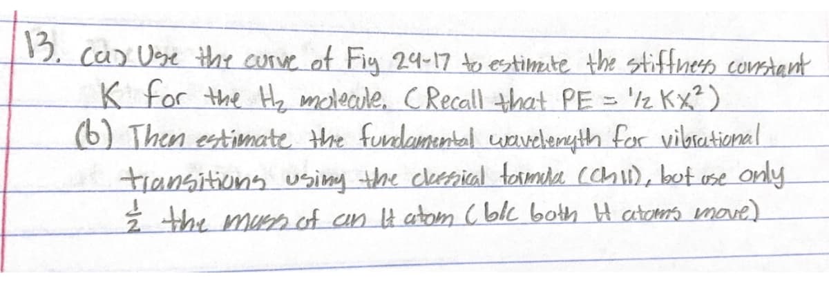 13. cas Use the curve of Fig 24-17 to estimate the stiffness constant
1/2 Kx²)
'/z
K for the H₂ molecule. (Recall that PE =
(6) Then estimate the fundamental wavelength for vibrational
transitions using the classical formula (Chil), but use only.
the mass of an It atom (blc both I atoms move)