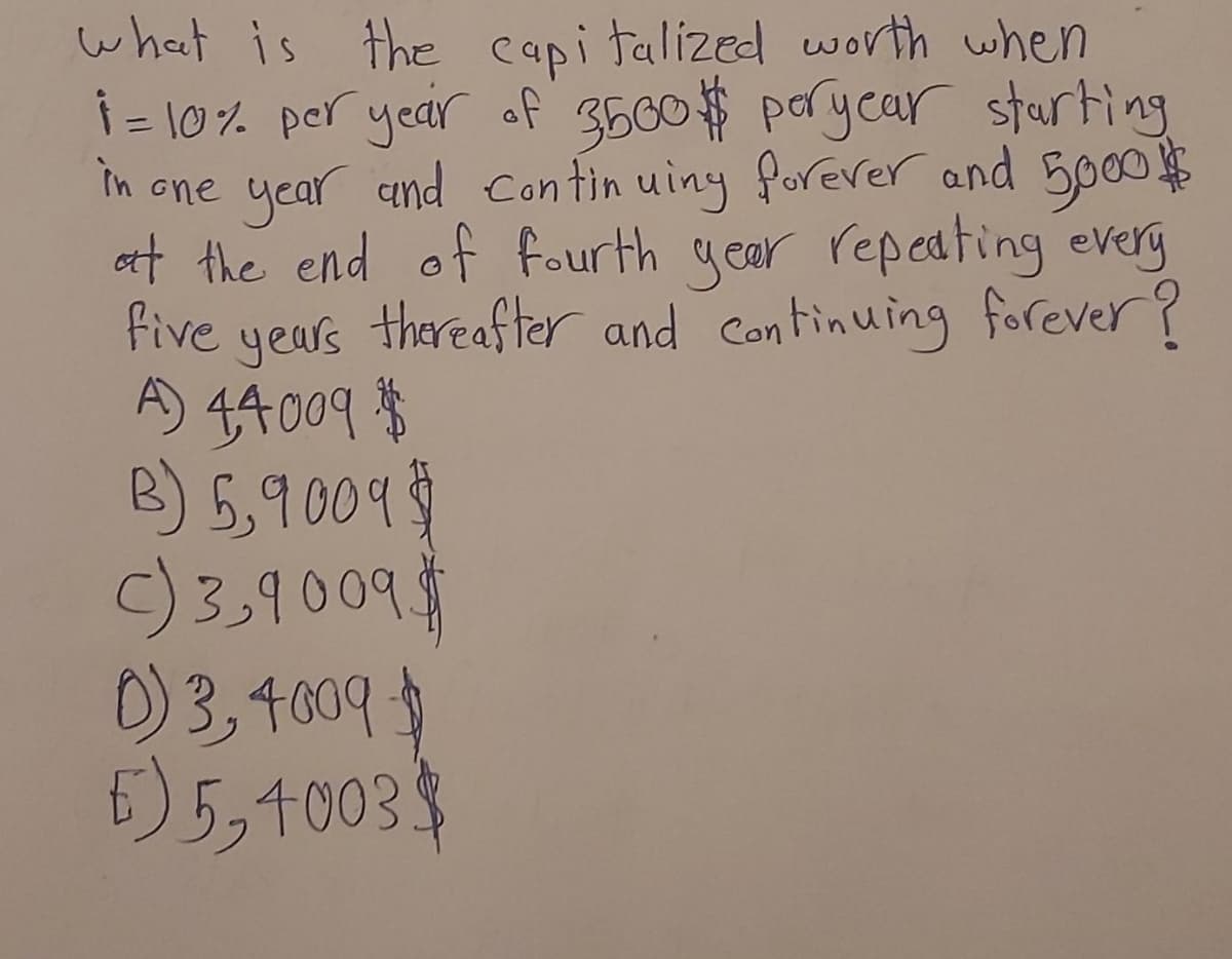 in
what is the capitalized worth when
1 = 10% per year of 3500$ per year starting
one year and continuing forever and 5000$
at the end of fourth year repeating every
five years thereafter and continuing forever?
A) 4,4009 $
B) 5,9009$
C) 3,9009$
0)3, 4009 $
E) 5,4003$