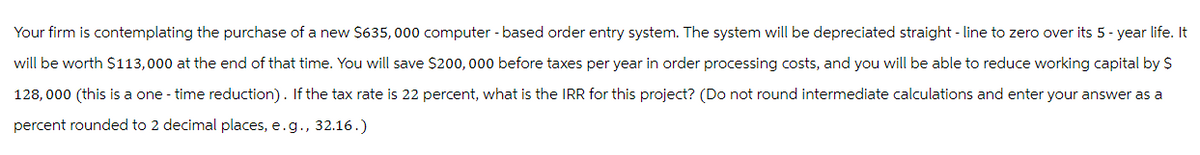 Your firm is contemplating the purchase of a new $635,000 computer-based order entry system. The system will be depreciated straight-line to zero over its 5-year life. It
will be worth $113,000 at the end of that time. You will save $200,000 before taxes per year in order processing costs, and you will be able to reduce working capital by $
128, 000 (this is a one - time reduction). If the tax rate is 22 percent, what is the IRR for this project? (Do not round intermediate calculations and enter your answer as a
percent rounded to 2 decimal places, e.g., 32.16.)