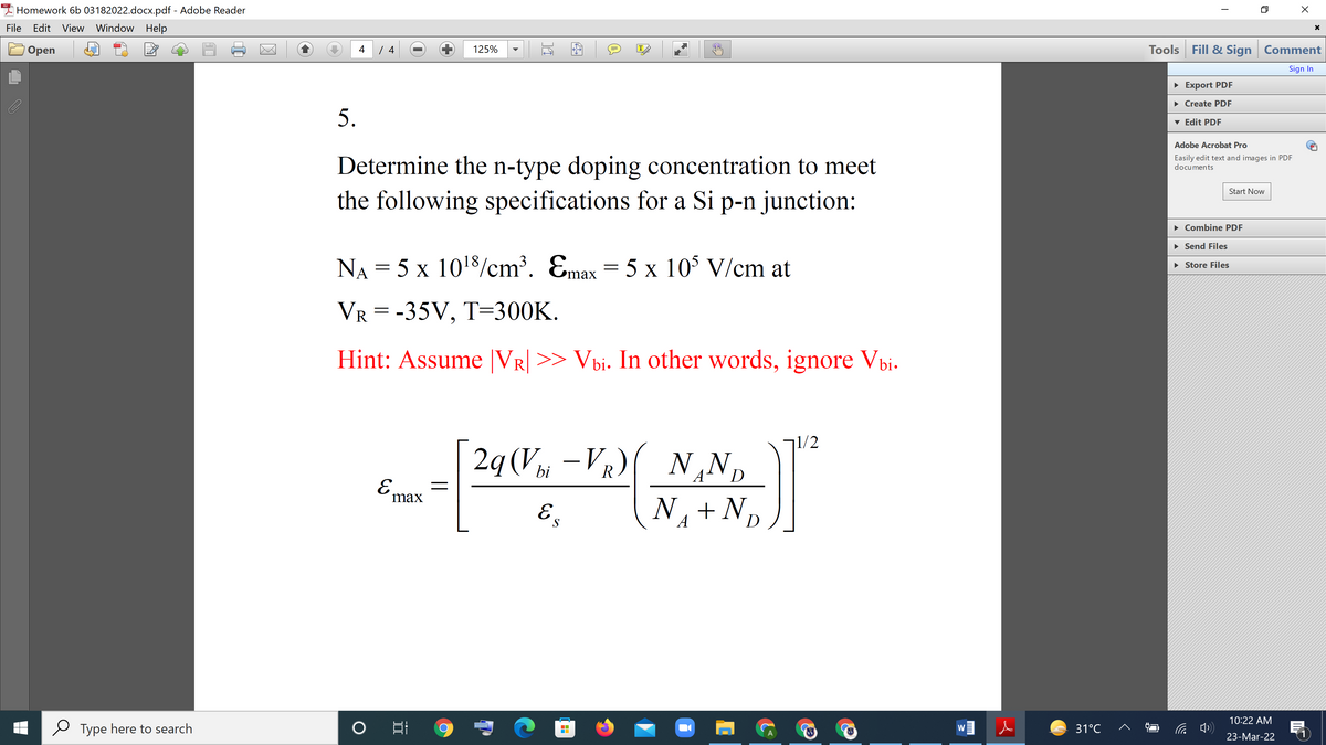 I Homework 6b 03182022.docx.pdf - Adobe Reader
File
Edit View Window Help
Tools Fill & Sign Comment
Оpen
4
125%
IT
Sign In
• Export PDF
• Create PDF
5.
v Edit PDF
Adobe Acrobat Pro
Determine the n-type doping concentration to meet
Easily edit text and images in PDF
documents
Start Now
the following specifications for a Si p-n junction:
• Combine PDF
• Send Files
NA = 5 x 1018/cm³. Emax = 5 x 10$ V/cm at
• Store Files
ах
VR = -35V, T=300K.
Hint: Assume |VR] >> Vbi. In other words, ignore Vbi.
71/2
2g(V –VR)( N,Np
bi
A
D
E.
max
E.
N, + N
S
A
D
10:22 AM
Type here to search
31°C
W
23-Mar-22
---
