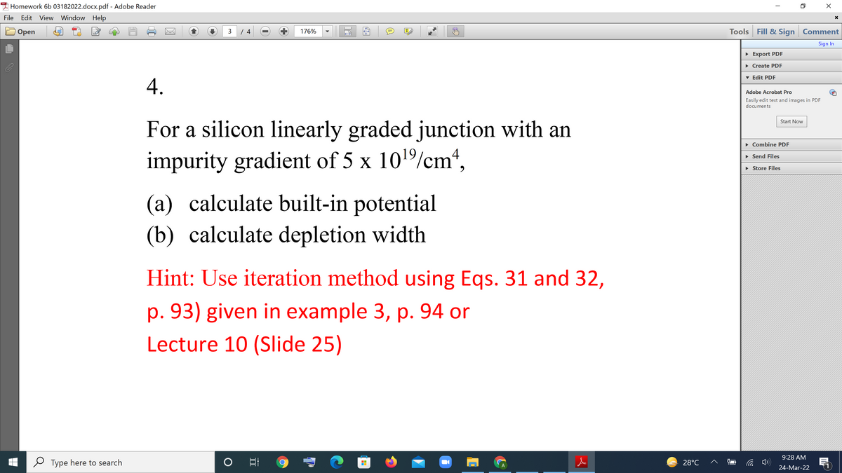 A Homework 6b 03182022.docx.pdf - Adobe Reader
File
Edit View Window Help
Tools Fill & Sign Comment
Оpen
3
176%
IT
Sign In
• Export PDF
• Create PDF
v Edit PDF
A.
Adobe Acrobat Pro
Easily edit text and images in PDF
documents
Start Now
For a silicon linearly graded junction with an
• Combine PDF
impurity gradient of 5 x 101/cm“,
• Send Files
• Store Files
(a) calculate built-in potential
(b) calculate depletion width
Hint: Use iteration method using Eqs. 31 and 32,
p. 93) given in example 3, p. 94 or
Lecture 10 (Slide 25)
9:28 AM
Type here to search
28°C
24-Mar-22
---
II
