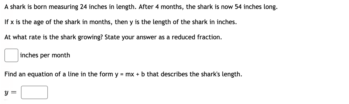 A shark is born measuring 24 inches in length. After 4 months, the shark is now 54 inches long.
If x is the age of the shark in months, then y is the length of the shark in inches.
At what rate is the shark growing? State your answer as a reduced fraction.
inches per month
Find an equation of a line in the form y
= mx + b that describes the shark's length.
y =
