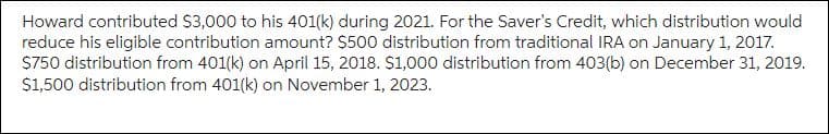 Howard contributed $3,000 to his 401(k) during 2021. For the Saver's Credit, which distribution would
reduce his eligible contribution amount? $500 distribution from traditional IRA on January 1, 2017.
$750 distribution from 401(k) on April 15, 2018. $1,000 distribution from 403(b) on December 31, 2019.
$1,500 distribution from 401(k) on November 1, 2023.