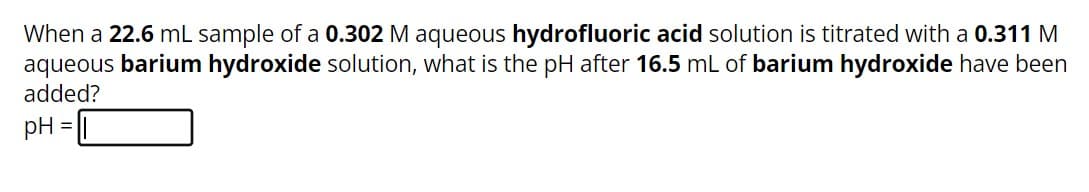 When a 22.6 mL sample of a 0.302 M aqueous hydrofluoric acid solution is titrated with a 0.311 M
aqueous barium hydroxide solution, what is the pH after 16.5 mL of barium hydroxide have been
added?
pH
=