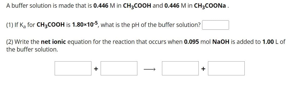 A buffer solution is made that is 0.446 M in CH3COOH and 0.446 M in CH3COONa.
(1) If Ką for CH3COOH is 1.80×10-5, what is the pH of the buffer solution?
(2) Write the net ionic equation for the reaction that occurs when 0.095 mol NaOH is added to 1.00 L of
the buffer solution.
+
+