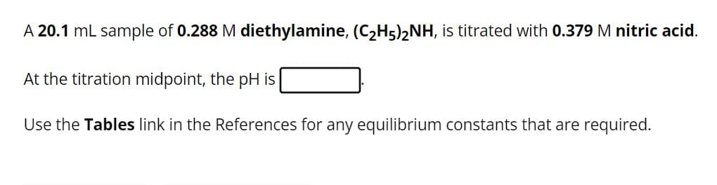 A 20.1 mL sample of 0.288 M diethylamine, (C₂H5)2NH, is titrated with 0.379 M nitric acid.
At the titration midpoint, the pH is
Use the Tables link in the References for any equilibrium constants that are required.