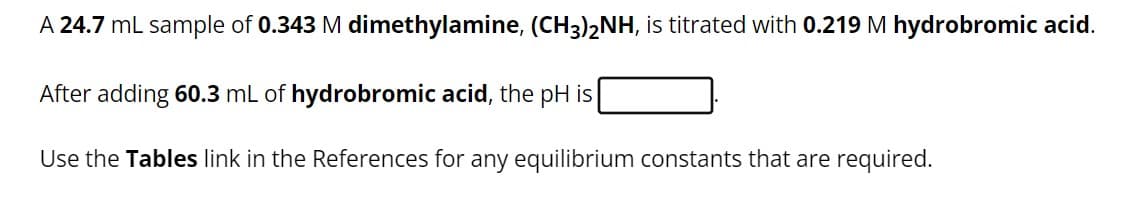 A 24.7 mL sample of 0.343 M dimethylamine, (CH3)2NH, is titrated with 0.219 M hydrobromic acid.
After adding 60.3 mL of hydrobromic acid, the pH is
Use the Tables link in the References for any equilibrium constants that are required.