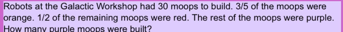 Robots at the Galactic Workshop had 30 moops to build. 3/5 of the moops were
orange. 1/2 of the remaining moops were red. The rest of the moops were purple.
How many purple moops were built?
