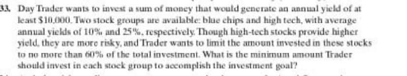 33, Day Trader wants to invest a sum of money that would generate an annual yield of at
least $10,000. Two stock groups are available: blue chips and high tech, with average
annual yields of 10% and 25%, respectively. Though high-tech stocks provide higher
yield, they are more risky, and Trader wants to limit the amount invested in these stocks
to no more than 60% of the total investment. What is the minimum amount Trader
should invest in each stock group to accomplish the investment goal?