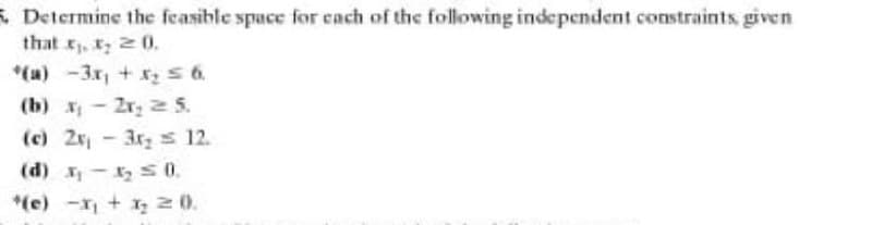 & Determine the feasible space for each of the following independent constraints, given
that t₁, ₂20.
*(a) -3x₁ + x₂ ≤ 6.
(b) x2x₂ 2 5.
(c) 2x - 3r₂ = 12.
(d) x₁x₂ = 0.
*(e) -x₁ + x₂ 2 0.