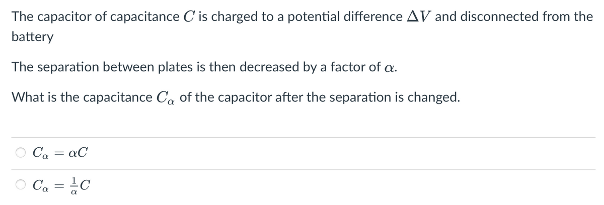 The capacitor of capacitance C' is charged to a potential difference AV and disconnected from the
battery
The separation between plates is then decreased by a factor of a.
What is the capacitance Ca of the capacitor after the separation is changed.
Ca = aC
Ca = ¿C
