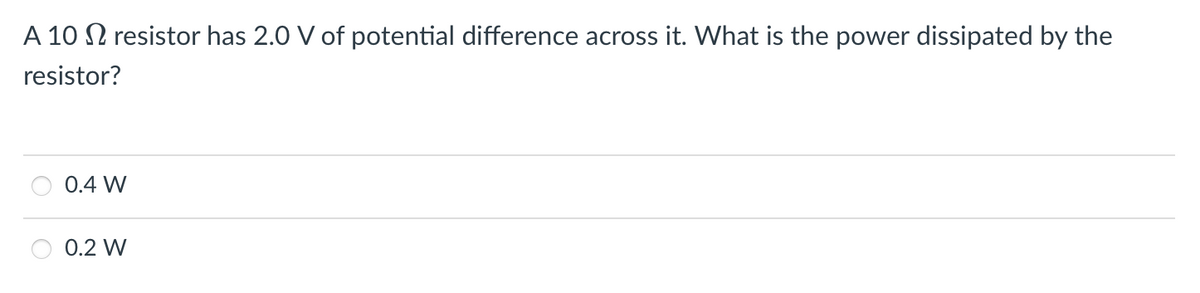 A 10 N resistor has 2.0 V of potential difference across it. What is the power dissipated by the
resistor?
0.4 W
0.2 W
