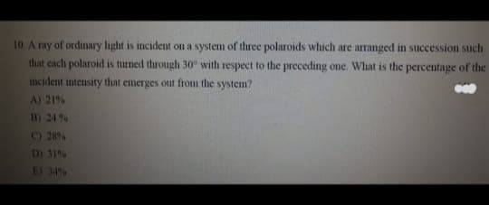 10. A ray of ordinary light is incident on a system of three polaroids which are arranged in succession such
that each polaroid is turned through 30° with respect to the preceding one. What is the percentage of the
incident intensity that emerges out from the system?
A) 21%
B) 24%
C) 28%
D) 31%