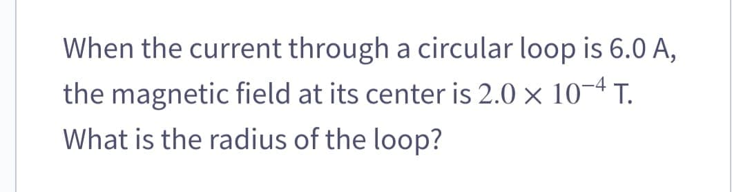 When the current through a circular loop is 6.0 A,
the magnetic field at its center is 2.0 × 10-4 T.
What is the radius of the loop?