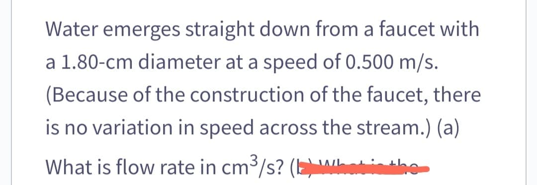 Water emerges straight down from a faucet with
a 1.80-cm diameter at a speed of 0.500 m/s.
(Because of the construction of the faucet, there
is no variation in speed across the stream.) (a)
What is flow rate in cm³/s? (b) What is the