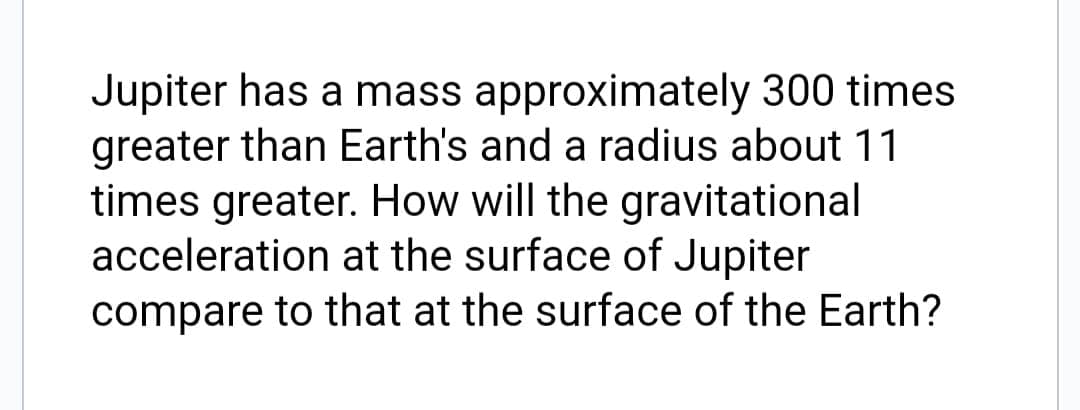 Jupiter has a mass approximately 300 times
greater than Earth's and a radius about 11
times greater. How will the gravitational
acceleration at the surface of Jupiter
compare to that at the surface of the Earth?