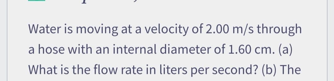 Water is moving at a velocity of 2.00 m/s through
a hose with an internal diameter of 1.60 cm. (a)
What is the flow rate in liters per second? (b) The