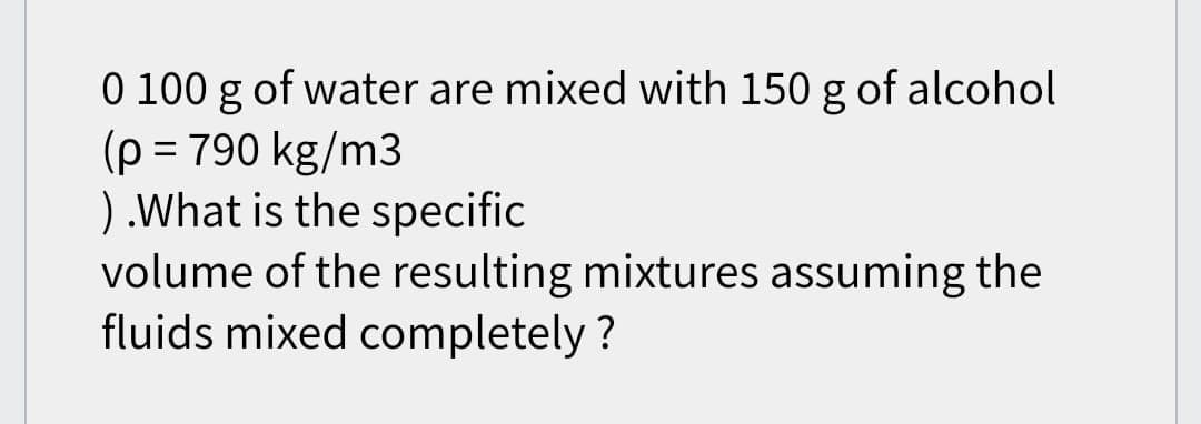 0 100 g of water are mixed with 150 g of alcohol
(p = 790 kg/m3
) .What is the specific
volume of the resulting mixtures assuming the
fluids mixed completely?