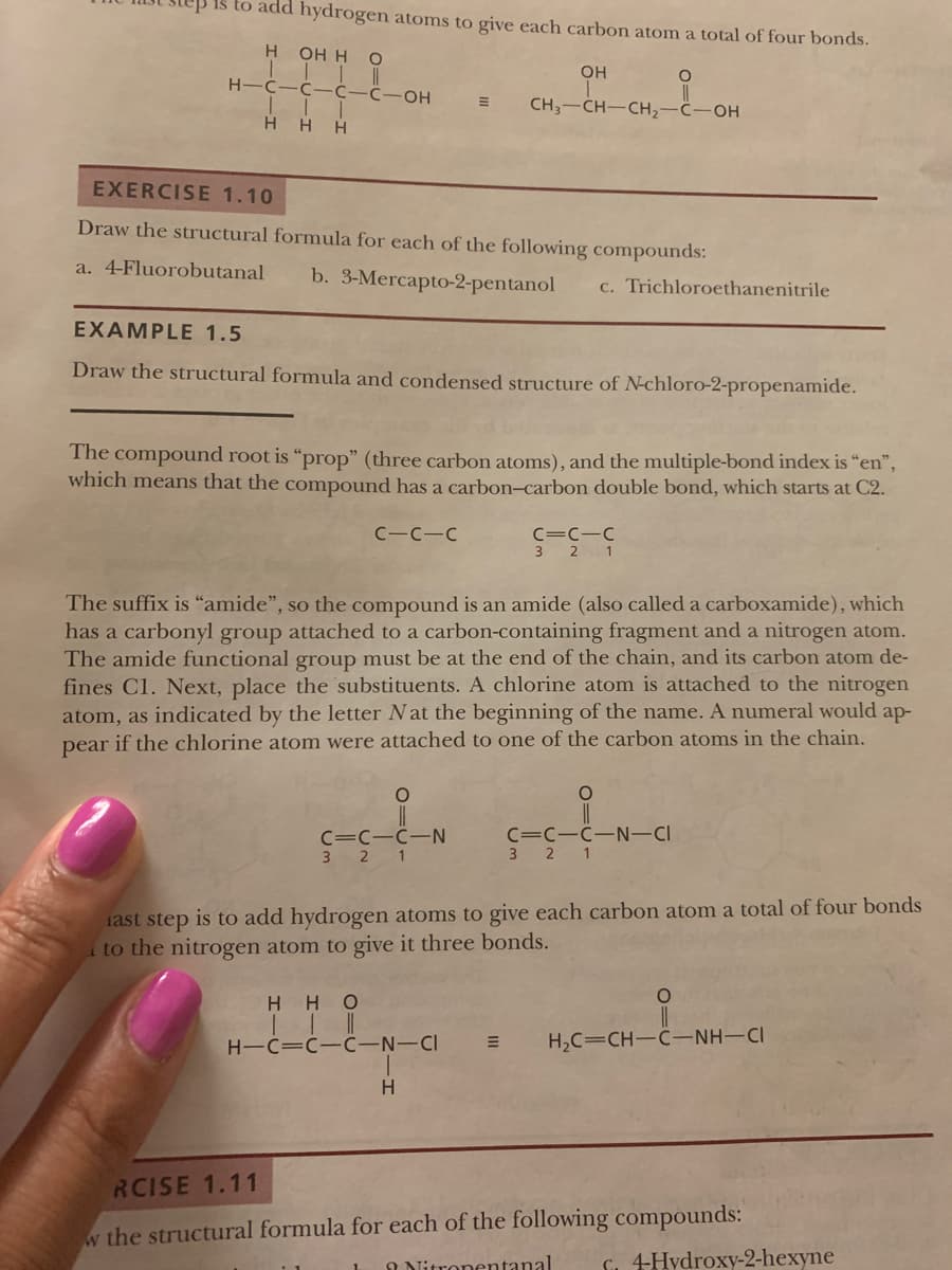 ep is to add hydrogen atoms to give each carbon atom a total of four bonds.
H
OH H O
OH
H-C-C-C-C-OH
CH3-CH-CH2
HO-
HHH
EXERCISE 1.10
Draw the structural formula for each of the following compounds:
a. 4-Fluorobutanal
b. 3-Mercapto-2-pentanol
c. Trichloroethanenitrile
EXAMPLE 1.5
Draw the structural formula and condensed structure of N-chloro-2-propenamide.
The compound root is "prop" (three carbon atoms), and the multiple-bond index is "en",
which means that the compound has a carbon-carbon double bond, which starts at C2.
C-C-C
C=C-C
3 2 1
The suffix is "amide", so the compound is an amide (also called a carboxamide), which
has a carbonyl group attached to a carbon-containing fragment and a nitrogen atom.
The amide functional group must be at the end of the chain, and its carbon atom de-
fines Cl. Next, place the substituents. A chlorine atom is attached to the nitrogen
atom, as indicated by the letter Nat the beginning of the name. A numeral would ap-
pear if the chlorine atom were attached to one of the carbon atoms in the chain.
C=C-C-N
3 2 1
C=C-C-N-CI
1
iast step is to add hydrogen atoms to give each carbon atom a total of four bonds
to the nitrogen atom to give it three bonds.
HHO
H-C=C-C-N-CI
H2C=CH-C-NH-CI
RCISE 1.11
w the structural formula for each of the following compounds:
I Nitronentanal
S. 4Hydroxy-2-hexyne
