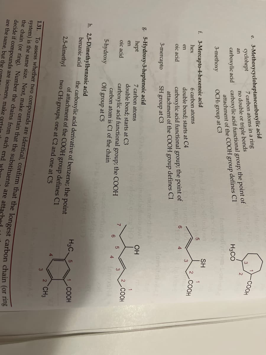 e. 3-Methoxycycloheptanecarboxylic acid
7 carbon atoms in a ring
СООН
3
carboxylic acid carboxylic acid functional group; the point of
defines C1
cyclohept
no double or triple bonds
H3CO
an
attachment of the COOH group
OCH3 group at C3
Tonnio
3-methoxy
amot no
SH
ebrod oft
f. 3-Mercapto-4-hexenoic acid
6 carbon atoms
2
.COOH
hex
3
double bond; starts at C4
6.
4
carboxylic acid functional group; the point of
attachment of the COOH group defines C1
SH group at C3
en
oic acid
3-mercapto
lonsiba
emote nod
g. 5-Hydroxy-3-heptenoic acid
hept
OH
7 carbon atoms
double bond; starts at C3
carboxylic acid functional group; the COOH
carbon atom is C1 of the chain
OH group at C5
en
2 COOH
oic acid
7
6.
fonsli
4
5-hydroxy
ois norh
h. 2,5-Dimethylbenzoic acid
benzoic acid
the carboxylic acid derivative of benzene; the point
of attachment of the COOH group defines C1
two CH3 groups, one at C2 and one at C5
H3C.
COOH
2,5-dimethyl
2 CH3
1.31.
the chain (or ring). Number the chains from each end
decide if compounds are isomers, make
are the same, but the
